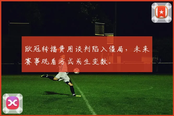 欧冠转播费用谈判陷入僵局，未来赛事观看方式或生变数。