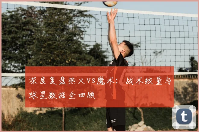 深度复盘热火vs魔术：战术较量与球星数据全回顾