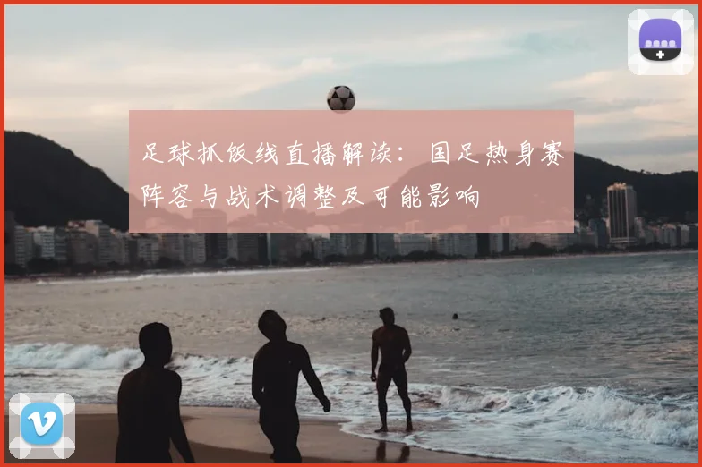 足球抓饭线直播解读:国足热身赛阵容与战术调整及可能影响