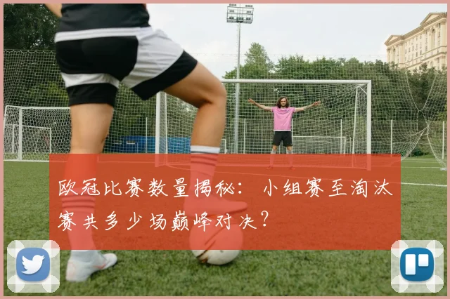 欧冠比赛数量揭秘：小组赛至淘汰赛共多少场巅峰对决？