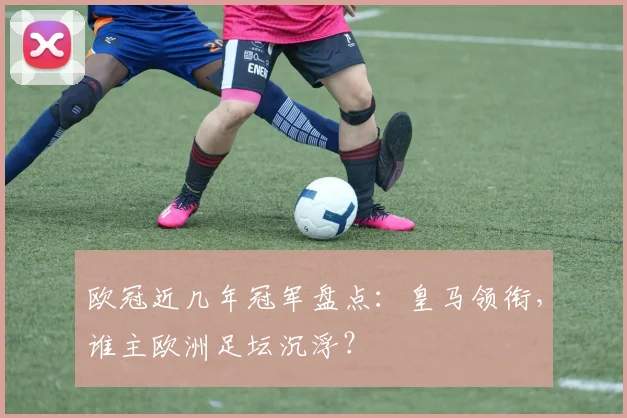 欧冠近几年冠军盘点:皇马领衔,谁主欧洲足坛沉浮?