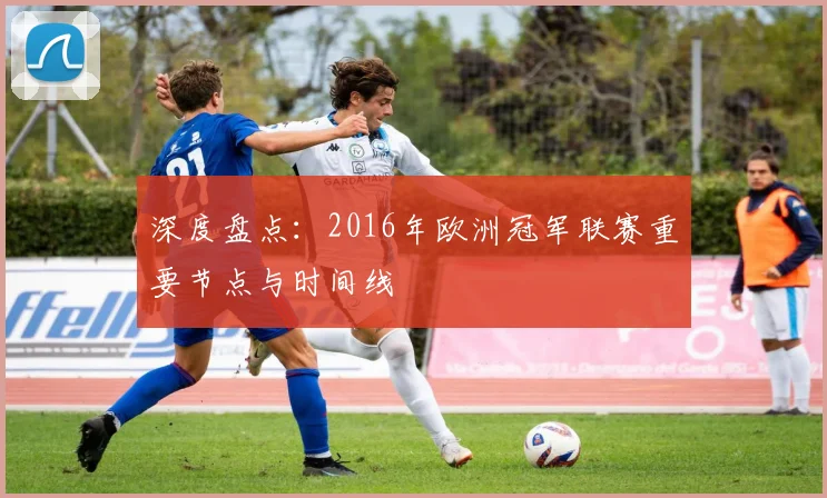 深度盘点：2016年欧洲冠军联赛重要节点与时间线